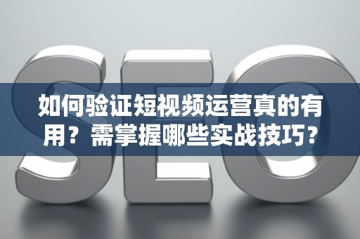 如何验证短视频运营真的有用？需掌握哪些实战技巧？