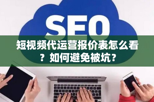 短视频代运营报价表怎么看？如何避免被坑？