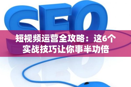 短视频运营全攻略：这6个实战技巧让你事半功倍